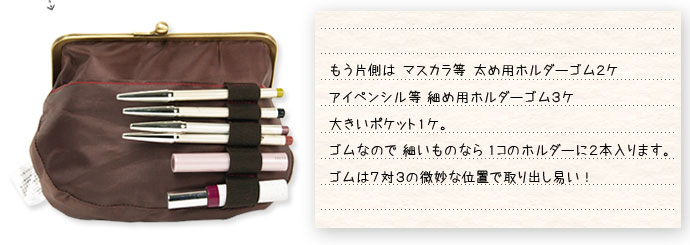 もう片側は マスカラ等 太め用ホルダーゴム2ケ、アイペンシル等 細め用ホルダーゴム3ケ、大きいポケット1ケ。ゴムなので 細いものなら 1コのホルダーに2本入ります。ゴムは7対3の微妙な位置で取り出し易い!