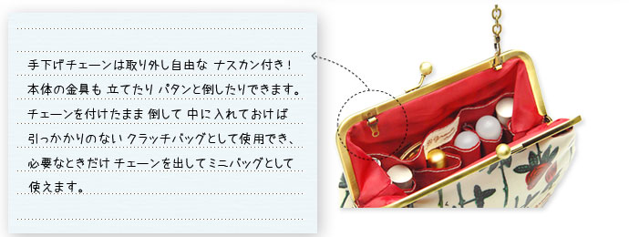 手下げチェーンは取り外し自由な ナスカン付き!本体の金具も 立てたり パタンと倒したりできます。チェーンを付けたまま 倒して 中に入れておけば引っかかりのない クラッチバッグとして使用でき、必要なときだけ チェーンを出して ミニバッグとして使えます。